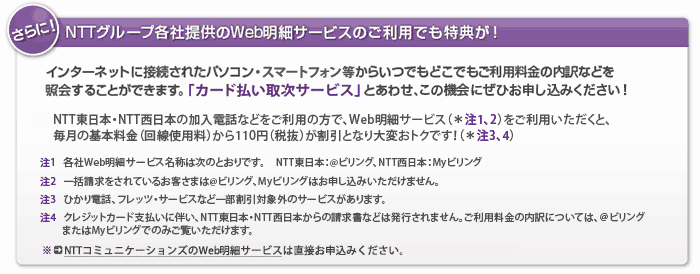 さらに！NTTグループ各社提供のWeb明細サービスのご利用でも特典が！インターネットに接続されたパソコン・スマートフォン等からいつでもどこでもご利用料金の内訳などを照会することができます。「カード払い取次サービス」とあわせ、この機会にぜひお申し込みください！NTT東日本・NTT西日本の加入電話などをご利用の方で、Web明細サービス（＊注1、2）をご利用いただくと、毎月の基本料金（回線使用料）から110円（税抜）が割引となり大変おトクです！（＊注3、4）　注1　各社Web明細サービス名称は次のとおりです。NTT東日本：＠ビリング、NTT西日本：Myビリング　注2　一括請求をされているお客さまは＠ビリング、Myビリングはお申し込みいただけません。注3　ひかり電話、フレッツ・サービスなど一部割引対象外のサービスがあります。注4　クレジットカード支払いに伴い、NTT東日本・NTT西日本からの請求書などは発行されません。ご利用料金の内訳については、＠ビリングまたはMyビリングでのみご覧いただけます。※NTTコミュニケーションズのWeb明細サービスは直接お申込みください。