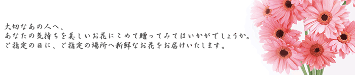 大切なあの人へ、あなたの気持ちを美しいお花にこめて贈ってみてはいかがでしょうか。ご指定の日に、ご指定の場所へ新鮮なお花をお届けいたします。