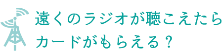 遠くのラジオが聞こえたらカードがもらえる？