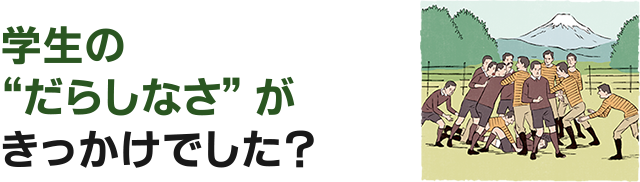 学生の“だらしなさ”がきっかけでした？