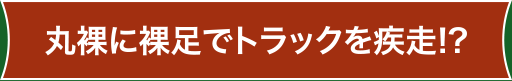 丸裸に裸足でトラックを疾走!?