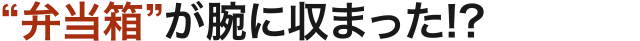 “弁当箱”が腕に収まった!?