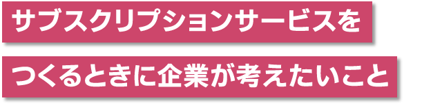 サブスクリプションサービスをつくるときに企業が考えたいこと