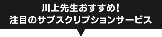 川上先生おすすめ！ 注目のサブスクリプションサービス