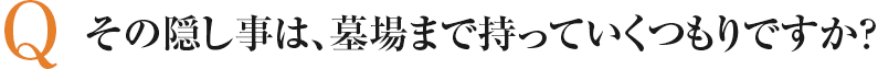 その隠し事は、墓場まで持っていくつもりですか？