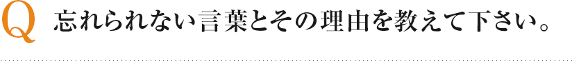 Q 忘れられない言葉とその理由を教えて下さい。