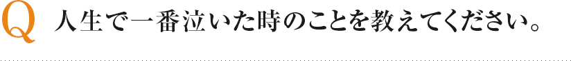 Q 人生で一番泣いた時のことを教えてください。