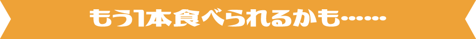 もう1本食べられるかも……