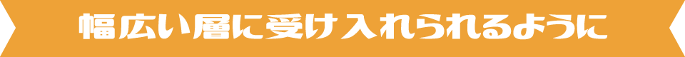 幅広い層に受け入れられるように