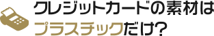 クレジットカードの素材はプラスチックだけ？