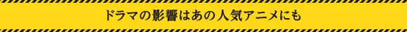 ドラマの影響はあの人気アニメにも