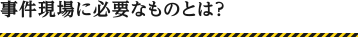 事件現場に必要なものとは？