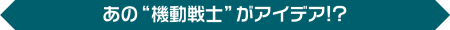 あの“機動戦士”がアイデア!?