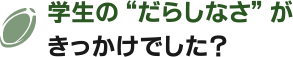 学生の“だらしなさ”がきっかけでした？