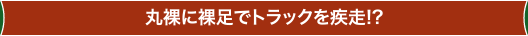 丸裸に裸足でトラックを疾走!?