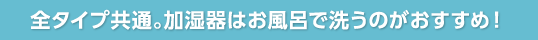 全タイプ共通。加湿器はお風呂で洗うのがおすすめ！