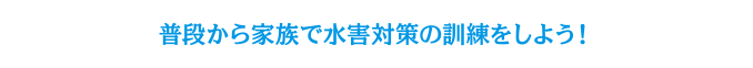 普段から家族で水害対策の訓練をしよう！