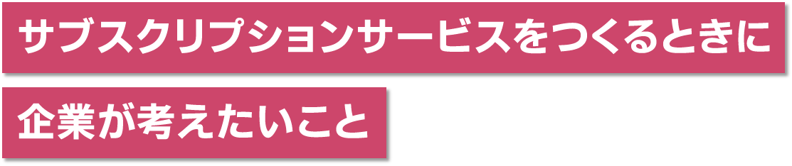 サブスクリプションサービスをつくるときに企業が考えたいこと