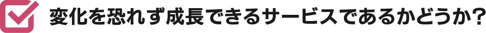 変化を恐れず成長できるサービスであるかどうか？